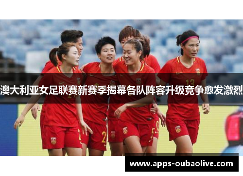 澳大利亚女足联赛新赛季揭幕各队阵容升级竞争愈发激烈