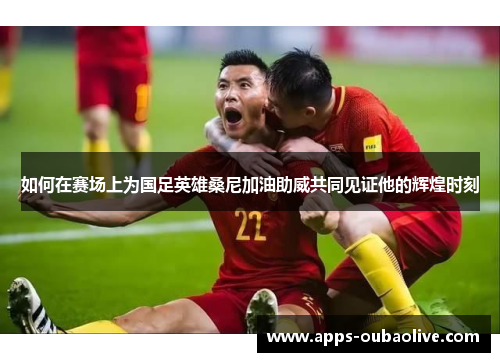 如何在赛场上为国足英雄桑尼加油助威共同见证他的辉煌时刻