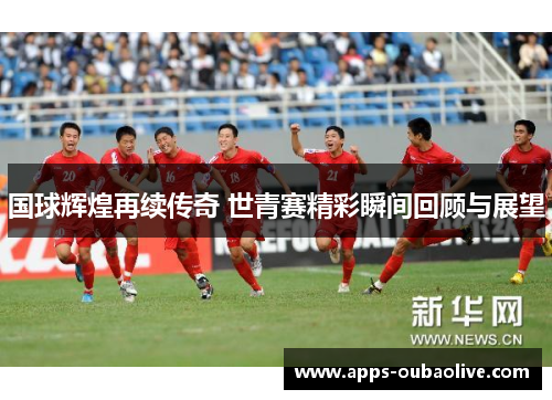 国球辉煌再续传奇 世青赛精彩瞬间回顾与展望