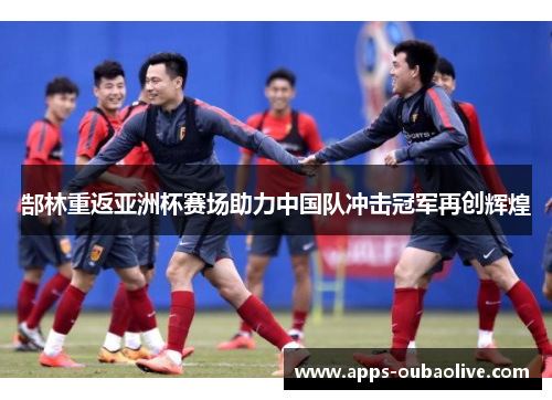 郜林重返亚洲杯赛场助力中国队冲击冠军再创辉煌