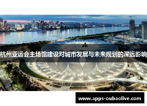 杭州亚运会主场馆建设对城市发展与未来规划的深远影响