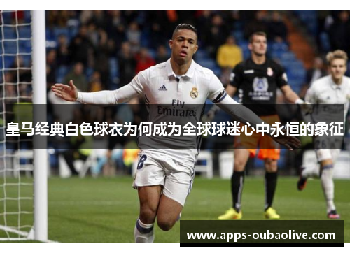 皇马经典白色球衣为何成为全球球迷心中永恒的象征