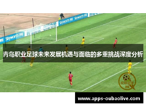 青岛职业足球未来发展机遇与面临的多重挑战深度分析