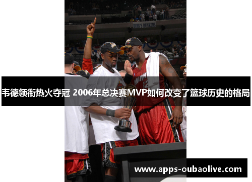 韦德领衔热火夺冠 2006年总决赛MVP如何改变了篮球历史的格局